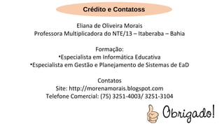 Eliana de Oliveira Morais
Professora Multiplicadora do NTE/13 – Itaberaba – Bahia
Formação:
•Especialista em Informática Educativa
•Especialista em Gestão e Planejamento de Sistemas de EaD
Contatos
Site: http://morenamorais.blogspot.com
Telefone Comercial: (75) 3251-4003/ 3251-3104
Crédito e Contatoss
 