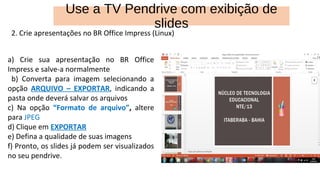 2. Crie apresentações no BR Office Impress (Linux)
a) Crie sua apresentação no BR Office
Impress e salve-a normalmente
b) Converta para imagem selecionando a
opção ARQUIVO – EXPORTAR, indicando a
pasta onde deverá salvar os arquivos
c) Na opção “Formato de arquivo”, altere
para JPEG
d) Clique em EXPORTAR
e) Defina a qualidade de suas imagens
f) Pronto, os slides já podem ser visualizados
no seu pendrive.
Use a TV Pendrive com exibição de
slides
 