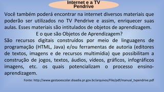 Internet e a TV
Pendrive
Você também poderá encontrar na internet diversos materiais que
poderão ser utilizados no TV Pendrive e assim, enriquecer suas
aulas. Esses materiais são intitulados de objetos de aprendizagem.
E o que são Objetos de Aprendizagem?
São recursos digitais construídos por meio de linguagens de
programação (HTML, Java) e/ou ferramentas de autoria (editores
de textos, imagens e de recursos multimídia) que possibilitam a
construção de jogos, textos, áudios, vídeos, gráficos, infográficos
imagens, etc. os quais potencializam o processo ensino-
aprendizagem.
Fonte: http://www.gestaoescolar.diaadia.pr.gov.br/arquivos/File/pdf/manual_tvpendrive.pdf
 