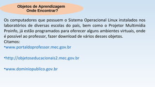 Objetos de Aprendizagem
Onde Encontrar?
Os computadores que possuem o Sistema Operacional Linux instalados nos
laboratórios de diversas escolas do país, bem como o Projetor Multimídia
Proinfo, já estão programados para oferecer alguns ambientes virtuais, onde
é possível ao professor, fazer download de vários desses objetos.
Citamos:
•www.portaldoprofessor.mec.gov.br
•http://objetoseducacionais2.mec.gov.br
•www.dominiopublico.gov.br
 