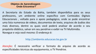 Objetos de Aprendizagem
Onde Encontrar?
A Secretaria do Estado da Bahia, também disponibiliza para os seus
professores, um ambiente online específico com Conteúdos Digitais
Educacionais , voltado para o apoio pedagógico, onde se pode encontrar
uma lista numerosa de vídeos, documentos de texto, arquivos de áudios dos
mais diversos, dentre os quais você poderá analisar de acordo o seu
propósito didático, salvar em seu pendrive e exibir na TV Multimídia.
Navegue e veja você mesmo: O endereço é:
http://ambiente.educacao.ba.gov.br
Atenção: É necessário verificar o formato do arquivo de acordo as
especificidades técnicas do equipamento, o TV Pendrive.
 