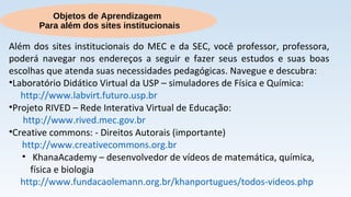 Objetos de Aprendizagem
Para além dos sites institucionais
Além dos sites institucionais do MEC e da SEC, você professor, professora,
poderá navegar nos endereços a seguir e fazer seus estudos e suas boas
escolhas que atenda suas necessidades pedagógicas. Navegue e descubra:
•Laboratório Didático Virtual da USP – simuladores de Física e Química:
http://www.labvirt.futuro.usp.br
•Projeto RIVED – Rede Interativa Virtual de Educação:
http://www.rived.mec.gov.br
•Creative commons: - Direitos Autorais (importante)
http://www.creativecommons.org.br
• KhanaAcademy – desenvolvedor de vídeos de matemática, química,
física e biologia
http://www.fundacaolemann.org.br/khanportugues/todos-videos.php
 