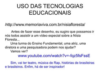 USO DAS TECNOLOGIAS
EDUCACIONAIS
lhttp://www.memoriaviva.com.br/nisiafloresta/
Antes de fazer esse desenho, eu sugiro que possamos ir
nós todos assistir a um vídeo especial sobre a Nísia
Floresta...
Uma turma do Ensino Fundamental, uma atriz, uma
diretora e uma pesquisadora podem nos ajudar?
Vamos ver?
www.youtube.com/watch?v=-fqz5fsFssE
Sim, vai ter teatro, música de Rap, histórias de brasileiras
e brasileiros. Enfim, há de ser inspirador!
 