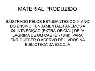 MATERIAL PRODUZIDO
lILUSTRADO PELOS ESTUDANTES DO 9
o
ANO
DO ENSINO FUNDAMENTAL, FAREMOS A
QUINTA EDIÇÃO (EXTRA-OFICIAL) DE “A
LÁGRIMA DE UM CAETÉ” (1849), PARA
ENRIQUECER O ACERVO DE LIVROS NA
BIBLIOTECA DA ESCOLA
 