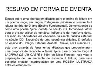 RESUMO EM FORMA DE EMENTA
Estudo sobre uma abordagem didática para o ensino de leitura em
um poema longo, em Língua Portuguesa, priorizando o estímulo à
leitura literária do 9o ano (Ensino Fundamental). Demonstração de
como uma poesia épica, datada do século XIX, tornar-se-á viável
para o ensino crítico da temática indígena e do heroísmo épico,
em meio às dificuldades educacionais da escola pública estadual
no século XXI. Exposição de uma sequência didática, já deferida
no ensino do Colégio Estadual Arabela Ribeiro, em Estância-SE,
este ano, através de ferramentas didáticas que proporcionaram
uma proposta de recepção à teoria épica para o poema longo A
LÁGRIMA DE UM CAETÉ (1849), de Nísia Floresta, haja vista a
preparação de um ambiente de estímulo à leitura, para uma
posterior criação (interpretação) de uma POESIA ILUSTRADA
entre os estudantes.
 