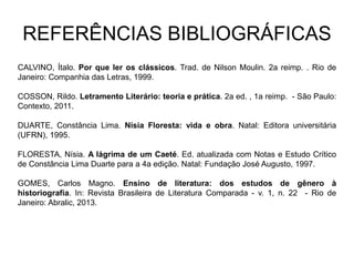REFERÊNCIAS BIBLIOGRÁFICAS
CALVINO, Ítalo. Por que ler os clássicos. Trad. de Nilson Moulin. 2a reimp. . Rio de
Janeiro: Companhia das Letras, 1999.
COSSON, Rildo. Letramento Literário: teoria e prática. 2a ed. , 1a reimp. - São Paulo:
Contexto, 2011.
DUARTE, Constância Lima. Nísia Floresta: vida e obra. Natal: Editora universitária
(UFRN), 1995.
FLORESTA, Nísia. A lágrima de um Caeté. Ed. atualizada com Notas e Estudo Crítico
de Constância Lima Duarte para a 4a edição. Natal: Fundação José Augusto, 1997.
GOMES, Carlos Magno. Ensino de literatura: dos estudos de gênero à
historiografia. In: Revista Brasileira de Literatura Comparada - v. 1, n. 22 - Rio de
Janeiro: Abralic, 2013.
 