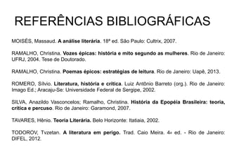 REFERÊNCIAS BIBLIOGRÁFICAS
MOISÉS, Massaud. A análise literária. 18ª ed. São Paulo: Cultrix, 2007.
RAMALHO, Christina. Vozes épicas: história e mito segundo as mulheres. Rio de Janeiro:
UFRJ, 2004. Tese de Doutorado.
RAMALHO, Christina. Poemas épicos: estratégias de leitura. Rio de Janeiro: Uapê, 2013.
ROMERO, Sílvio. Literatura, história e crítica. Luiz Antônio Barreto (org.). Rio de Janeiro:
Imago Ed.; Aracaju-Se: Universidade Federal de Sergipe, 2002.
SILVA, Anazildo Vasconcelos; Ramalho, Christina. História da Epopéia Brasileira: teoria,
crítica e percuso. Rio de Janeiro: Garamond, 2007.
TAVARES, Hênio. Teoria Literária. Belo Horizonte: Itatiaia, 2002.
TODOROV, Tvzetan. A literatura em perigo. Trad. Caio Meira. 4a ed. - Rio de Janeiro:
DIFEL, 2012.
 