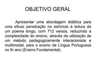 OBJETIVO GERAL
Apresentar uma abordagem didática para
uma eficaz penetração no estímulo à leitura de
um poema longo, com 712 versos, reduzindo a
complexidade do ensino, através da utilização de
um método pedagogicamente interacionista e
multimodal, para o ensino de Língua Portuguesa
no 9o ano (Ensino Fundamental).
 