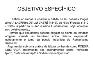 OBJETIVO ESPECÍFICO
Estimular alunos a criarem o hábito de ler poemas longos
como A LÁGRIMA DE UM CAETÉ (1849), de Nísia Floresta (1810
– 1885), a partir do 9o ano (Ensino Fundamental), seja individual
e/ou coletivamente,;
Permitir que estudantes possam engajar-se diante da temática
indígena somada ao heroísmo épico nisiano, explorando
indiretamente o tema da poesia indianista do Romantismo
brasileiro;
Argumentar sob uma prática de leitura conhecida como POESIA
ILUSTRADA entremeada aos ensinamentos sobre “heroísmo
épico”, “notas de rodapé” e “indianismo indigenista”.
 