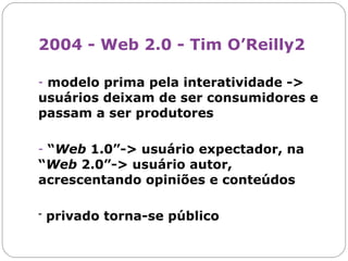 2004 - Web 2.0 - Tim O’Reilly2  modelo prima pela interatividade -> usuários deixam de ser consumidores e passam a ser produtores “ Web  1.0”-> usuário expectador, na “ Web  2.0”-> usuário autor, acrescentando opiniões e conteúdos -  privado torna-se público 2 Ver:  http://oreilly.com 