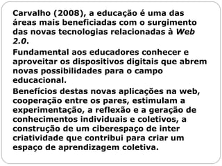 Carvalho (2008), a educação é uma das áreas mais beneficiadas com o surgimento das novas tecnologias relacionadas à  Web 2.0 .  Fundamental aos educadores conhecer e aproveitar os dispositivos digitais que abrem novas possibilidades para o campo educacional.  Benefícios destas novas aplicações na web, cooperação entre os pares, estimulam a experimentação, a reflexão e a geração de conhecimentos individuais e coletivos, a construção de um ciberespaço de inter criatividade que contribui para criar um espaço de aprendizagem coletiva.  