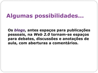 Os  blogs , antes espaços para publicações pessoais, na  Web 2.0  tornam-se espaços para debates, discussões e anotações de aula, com aberturas a comentários.  Algumas possibilidades... 