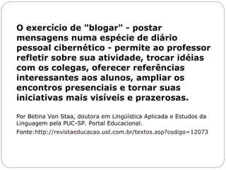 O exercício de "blogar" - postar mensagens numa espécie de diário pessoal cibernético - permite ao professor refletir sobre sua atividade, trocar idéias com os colegas, oferecer referências interessantes aos alunos, ampliar os encontros presenciais e tornar suas iniciativas mais visíveis e prazerosas. Por Betina Von Staa, doutora em Lingüística Aplicada e Estudos da Linguagem pela PUC-SP. Portal Educacional. Fonte: http://revistaeducacao.uol.com.br/textos.asp?codigo=12073 