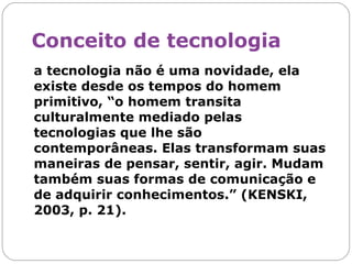 Conceito de tecnologia a tecnologia não é uma novidade, ela existe desde os tempos do homem primitivo, “o homem transita culturalmente mediado pelas tecnologias que lhe são contemporâneas. Elas transformam suas maneiras de pensar, sentir, agir. Mudam também suas formas de comunicação e de adquirir conhecimentos.” (KENSKI, 2003, p. 21).  
