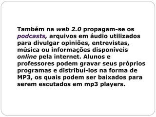 Também na  web 2.0  propagam-se os  podcasts ,  arquivos em áudio utilizados para divulgar opiniões, entrevistas, música ou informações disponíveis  online  pela internet. Alunos e professores podem gravar seus próprios programas e distribuí-los na forma de MP3, os quais podem ser baixados para serem escutados em mp3 players.  
