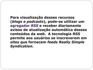 Para visualização desses recursos ( blogs e podcasts ), pode-se utilizar um  agregador  RSS   e receber diariamente avisos de atualização automática desses conteúdos da  web .  A tecnologia  RSS  permite aos usuários se inscreverem em  sites  que fornecem  feeds   Really Simple Syndication.  