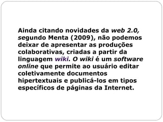Ainda citando novidades da  web 2.0, se gundo Menta (2009), não podemos deixar de apresentar as produções colaborativas, criadas a partir da linguagem  wiki . O wiki  é um  software   online  que permite ao usuário editar coletivamente documentos hipertextuais e publicá-los em tipos específicos de páginas da Internet.  