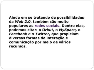 Ainda em se tratando de possibilidades da  Web 2.0 , também são muito populares as  redes sociais . Dentre elas, podemos citar: o  Orkut , o  MySpace,  o  Facebook e o   Twitter , que propiciam diversas formas de interação e comunicação por meio de vários recursos. 