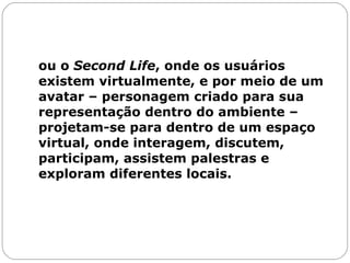 ou o  Second Life , onde os usuários existem virtualmente, e por meio de um avatar – personagem criado para sua representação dentro do ambiente – projetam-se para dentro de um espaço virtual, onde interagem, discutem, participam, assistem palestras e exploram diferentes locais. 