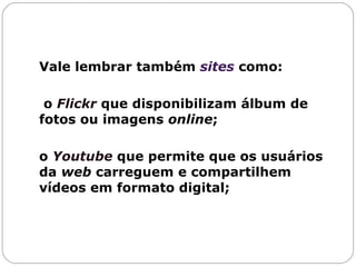 Vale lembrar também  sites  como: o  Flickr   que disponibilizam álbum de fotos ou imagens  online ;  o  Youtube  que permite que os usuários da  web  carreguem e compartilhem vídeos em formato digital; 