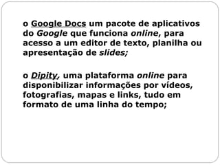 o  Google Docs  um pacote de aplicativos do  Google  que funciona  online , para acesso a um editor de texto, planilha ou apresentação de  slides;   o  Dipity ,  uma plataforma  online  para disponibilizar informações por vídeos, fotografias, mapas e links, tudo em formato de uma linha do tempo;  