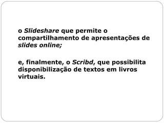 o  Slideshare  que permite o compartilhamento de apresentações de  slides   online;   e, finalmente, o  Scribd , que possibilita disponibilização de textos em livros virtuais. 