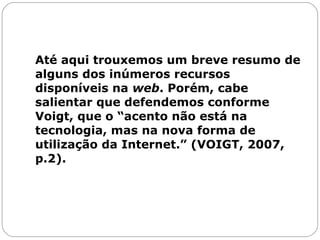 Até aqui trouxemos um breve resumo de alguns dos inúmeros recursos disponíveis na  web . Porém, cabe salientar que defendemos conforme Voigt, que o “acento não está na tecnologia, mas na nova forma de utilização da Internet.” (VOIGT, 2007, p.2).  