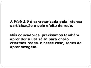A  Web 2.0  é caracterizada pela intensa participação e pelo efeito de rede.  Nós educadores, precisamos também aprender a utilizá-la para então criarmos redes, e nesse caso, redes de aprendizagem.  