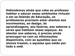 Defendemos ainda que cabe ao professor habitar e educar esses ambientes virtuais e em se falando de Educação, os professores precisam estar atentos aos movimentos, ao design, às aprendizagens, aos fazeres, aos saberes e seres que habitam esses espaços. Ao atentar aos saberes, é preciso ainda preocupar-se com as informações disponíveis, com as questões que os alunos trazem, e aquelas que estão por toda a  web .  