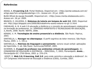 Referências   AKAGI, A.  E-Learning 2.0 .   Portal WebAula. Disponível em: <http://portal.webaula.com.br/artigo.aspx?sm=artigos&codartigo=13>. Acesso em: 25 jul. 2009. BLOG Oficial da equipe EscolaBR. Disponível em: <http://www.menta.sitedaescola.com>. Acesso em: 26 jul. 2009. BRANCO, E ;SILVEIRA, E.  Sistemas de tutoria em tempos de web 2.0 . 2009. Disponível em: http://egui.blogspot.com/2009/08/trabalhinho-aceito-estarei-no-gt-11.html CARVALHO, A. B. A web 2.0 educação a distância e o conceito de aprendizagem colaborativa na formação de professores. In: SIMPÓSIO HIPERTEXTO E TECNOLOGIAS NA EDUCAÇÃO, 2.,Recife, 2008. Recife: NEHTE, 2008. KENSKI, V. M.  Tecnologias de ensino presencial e a distância . São Paulo: Papirus, 2003. SANTAELLA, L.  Navegar no ciberespaço : O perfil cognitivo do leitor imersivo. São Paulo: Paulus, 2004. v. 1. 191 p. SANTAELLA, L.  Matrizes da linguagem e pensamento : sonora visual verbal: aplicações da hipermídia. 3. ed. São Paulo: Iluminuras/FAPESP, 2005. SCHERER, S.  O papel do professor nos ambientes virtuais de aprendizagem . In: CONGRESSO DE EDUCAÇÃO A DISTÂNCIA – MERCOSUL, 7, 2003, Florianópolis.  Anais ... Florianópolis-SC: CTAI-Senai, 2003. p. 270-274.   VOIGT, E.  Web 2.0, E-learning, EaD 2.0 : para onde caminha a educação a distância?. In: 13º Congresso Internacional de Educação a Distância (CIED), Curitiba, 2007. 