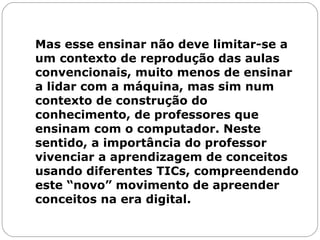 Mas esse ensinar não deve limitar-se a um contexto de reprodução das aulas convencionais, muito menos de ensinar a lidar com a máquina, mas sim num contexto de construção do conhecimento, de professores que ensinam com o computador. Neste sentido, a importância do professor vivenciar a aprendizagem de conceitos usando diferentes TICs, compreendendo este “novo” movimento de apreender conceitos na era digital. 