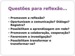 Questões para reflexão...   - Promovem a reflexão? - Oportunizam a comunicação? Diálogo? Registro? - Possibilitam a aprendizagem em rede? - Promovem a colaboração, cooperação? - Favorecem a investigação? - Possibilitam transformar e transformar-se? 