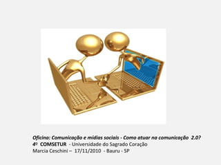 Oficina: Comunicação e mídias sociais - Como atuar na comunicação 2.0?
4º COMSETUR - Universidade do Sagrado Coração
Marcia Ceschini – 17/11/2010 - Bauru - SP
 