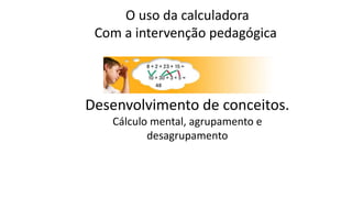 O uso da calculadora 
Com a intervenção pedagógica 
Desenvolvimento de conceitos. 
Cálculo mental, agrupamento e 
desagrup...