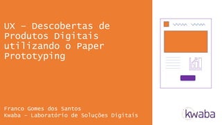 UX – Descobertas de
Produtos Digitais
utilizando o Paper
Prototyping
Franco Gomes dos Santos
Kwaba – Laboratório de Soluções Digitais
 
