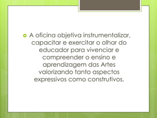    A oficina objetiva instrumentalizar,
    capacitar e exercitar o olhar do
       educador para vivenciar e
         compreender o ensino e
         aprendizagem das Artes
       valorizando tanto aspectos
     expressivos como construtivos.
 