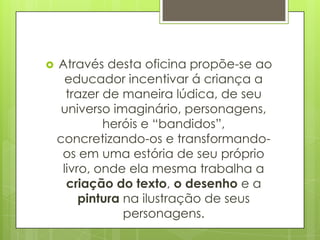    Através desta oficina propõe-se ao
      educador incentivar á criança a
      trazer de maneira lúdica, de seu
     universo imaginário, personagens,
             heróis e “bandidos”,
    concretizando-os e transformando-
     os em uma estória de seu próprio
     livro, onde ela mesma trabalha a
      criação do texto, o desenho e a
         pintura na ilustração de seus
                 personagens.
 