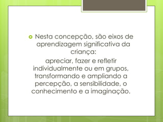 Nesta concepção, são eixos de
  aprendizagem significativa da
            criança:
     apreciar, fazer e refletir
individualmente ou em grupos,
 transformando e ampliando a
 percepção, a sensibilidade, o
conhecimento e a imaginação.
 