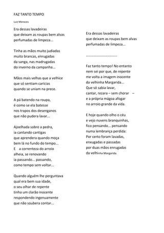 FAZ TANTO TEMPO
Luiz Menezes

Era dessas lavadeiras
que deixam as roupas bem alvas   Era dessas lavadeiras
perfumadas de limpeza...         que deixam as roupas bem alvas
                                 perfumadas de limpeza...
Tinha as mãos muito judiadas
muito brancas, enrugadas         ……………………………..
da sanga, nas madrugadas
do inverno da campanha...        Faz tanto tempo! No entanto
                                 nem sei por que, de repente
Mãos mais velhas que a velhice   me volta a imagem inocente
que só sentiam carícias          da velhinha Margarida...
quando se uniam na prece.        Que só sabia lavar,
                                 cantar, rezara – sem chorar –
A pá batendo na roupa,           e a própria mágoa afogar
é como se ela batesse            no arroio grande da vida.
nos trapos dos desenganos
que não pudera lavar...          E hoje quando olho o céu
                                 e vejo nuvens branquinhas,
Ajoelhada sobre a pedra,         fico pensando... pensando
ia cantando cantigas             numa lembrança perdida:
que aprendera quando moça        Por certo foram lavadas,
bem lá no fundo do tempo...      enxugadas e passadas
E a correnteza do arroio         por duas mãos enrugadas
alheia, se renovando             da velhinha Margarida.
ia passando... passando,
como tempo sem voltar...

Quando alguém lhe perguntava
qual era bem sua idade,
o seu olhar de repente
tinha um clarão inocente
respondendo ingenuamente
que não soubera contar...
 