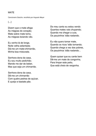 MATE

Cancioneiro Gaúcho, recolhido por Augusto Meyer

(...)

                                                  Do meu canto eu estou vendo
Dizem que o mate afoga
                                                  Quantos mates vais chupando;
As mágoas do coração;
                                                  Quando me chegar a cuia,
Mate sobre mate tomo,
                                                  Os pauzinhos 'stão nadando.
As mágoas boiando vão.

                                                  Eu não quero tomar mate,
Eu venho lá de longe,
                                                  Quando os ricos 'stão tomando;
Noite velha adiantada;
                                                  Quando chega a vez dos pobres,
Dá-me um mate-chimarrão,
                                                  Os pauzinhos 'stão nadando...
Minha boa misturada.

                                                  Quem quiser que eu cante bem
Senhora dona da casa,
                                                  Dê-me um mate de congonha,
Eu sou muito pedichão;
                                                  Para limpar este peito,
Mande me dar de beber,
                                                  Que está cheio de vergonha.
Mas que seja um chimarrão.

Senhora dona da casa,
Dê-me um chimarrão
Com quatro pedras de açúcar,
E queijo e bastate pão.
 