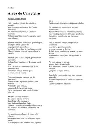 Música:


Arroz de Carreteiro
Jayme Caetano Braun
                                                  fervia
Nobre cardápio crioulo das primitivas             Eu cá comigo dizia: chegou de passar trabalho.
jornadas,
Nascido nas carreteadas do Rio Grande             Por isso - meu prato xucro, eu me paro
abarbarado,                                       acabrunhado
Por certo nisso inspirado, o xiru velho           Ao te ver falsificado na cozinha do povoeiro
campeiro                                          Desvirtuado por dinheiro à tradição gauchesca,
Te batizou de "Carreteiro", meu velho arroz       Guisado de carne fresca, não é arroz de
com guisado.                                      carreteiro.

Não tem mistério o feitio dessa iguaria bagual,   Hoje te matam à Mingua, em palácio e
É xarque - arroz - graxa - sal                    restaurante
É água pura em quantidade.                        Mas não há quem te suplante,
Meta fogo de verdade na panela cascurrenta.       nem que o mundo se derreta,
Alho - cebola ou pimenta, isso conforme a         Se és feito em panela preta, servido em prato
vontade.                                          de lata
                                                  Bombeando a lua de prata sob a quincha da
Não tem luxo - é tudo simples, pra fazer um       carreta!
carreiteiro.
Se fica algum "marinheiro" de vereda vem à        Por isso, quando eu chegar,
tona.                                             nalgum fogão do além-vida,
Bote - se houver - manjerona, que dá um           Se lá não houver comida já pedi a Deus por
gostito melhor                                    consolo,
Tapiando o amargo do suor que -                   Que junto ao fogão crioulo,
às vezes, vem da carona.
                                                  Quando for escurecendo, meu mate -amargo
Pois em cima desse traste de uso tão              sorvendo,
abarbarado,                                       A cavalo nalgum tronco, escute, ao menos, o
É onde se corta o guisado ligeirito - com         ronco
destreza.                                         De um "Carreteiro" fervendo.
Prato rude - com certeza,
mas quando ferve em voz rouca
Deixa com água na boca a mais dengosa
princesa.

Ah! Que saudades eu tenho
dos tempos em que tropeava
Quando de volta me apeava
num fogão rumbeando o cheiro
E por ali - tarimbeiro, cansado de bater casco,
Me esquecia do churrasco saboreando um
carreteiro.

Em quanto pouso cheguei de pingo pelo
cabresto,
Na falta de outro pretexto indagando algum
atalho,
Mas sempre ao ver o borralho onde a panela
 