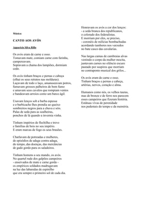 Honravam os avós a cor dos lenços:
                                              - a seda branca dos republicanos,
Música:                                       o colorado dos federalistas.
                                              E morriam por eles, se preciso,
CANTO AOS AVÓS                                - coronéis de milícias bombachudas
                                              acordando tambores nos varzedos
Apparicio Silva Rillo
                                              no bate casco das cavalarias.
Os avós eram de carne e osso.
                                              Nas largas camas de cambraias alvas
Tomavam mate, comiam carne com farinha,
                                              vestindo o corpo da mulher mocita,
campereavam.
                                              juntavam carnes no silêncio escuro
Sopravam a chama dos lampiões, dormiam
                                              pautado por suspiros que morriam
cedo.
                                              no contraponto musical dos grilos...
Os avós tinham braços e pernas e cabeça
                                              Os avós eram de carne e osso.
(olhai os seus retratos nas molduras).
                                              Tinham braços e pernas e cabeça,
Laçavam de todo o laço, amanuseavam potros,
                                              artérias, nervos, coração e alma.
fumavam grossos palheiros de bom fumo
e amavam seus cavalos que rompiam ventos
                                              Humanos como nós, os velhos tauras,
e bandeavam arroios como um barco ágil.
                                              mas de bronze e de ferro nos parecem
                                              esses campeiros que fizeram história.
Usavam lenços sob a barba espessa
                                              Estátuas vivas de perenidade
e o barbicacho lhes prendia ao queixo
                                              nos pedestais do tempo e da memória.
sombreiros negros para a chuva e sóis.
Palas de seda para as soalheiras,
ponchos de lá quando a invernia vinha.

Tinham impérios de flechilha e trevo
e famílias de bois no seu império.
E eram marcas de fogo os seus brasões.

Charlavam de potreadas e mulheres,
de episódios de adaga contra adaga,
do tempo, das doenças, das mercâncias
de gado gordo para os saladeiros.

Tinham homens a seu mando, os avós.
No quartel rude dos galpões campeiros
- enseivados de mate e carne gorda -
os empíricos soldados madrugavam
na luz das labaredas de espinilho
que era sempre o primeiro sol de cada dia.
 