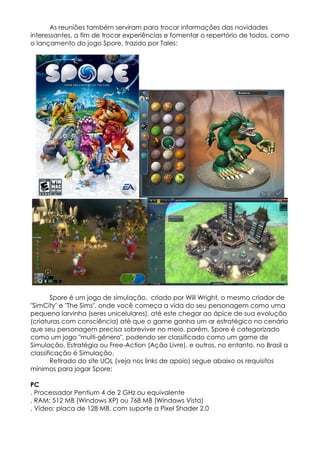 As reuniões também serviram para trocar informações das novidades
interessantes, a fim de trocar experiências e fomentar o repertório de todos, como
o lançamento do jogo Spore, trazido por Tales:




        Spore é um jogo de simulação, criado por Will Wright, o mesmo criador de
"SimCity" e "The Sims", onde você começa a vida do seu personagem como uma
pequena larvinha (seres unicelulares), até este chegar ao ápice de sua evolução
(criaturas com consciência) até que o game ganha um ar estratégico no cenário
que seu personagem precisa sobreviver no meio, porém, Spore é categorizado
como um jogo "multi-gênero", podendo ser classificado como um game de
Simulação, Estratégia ou Free-Action (Ação Livre), e outros, no entanto, no Brasil a
classificação é Simulação.
        Retirado do site UOL (veja nos links de apoio) segue abaixo os requisitos
mínimos para jogar Spore:

PC
. Processador Pentium 4 de 2 GHz ou equivalente
. RAM: 512 MB (Windows XP) ou 768 MB (Windows Vista)
. Vídeo: placa de 128 MB, com suporte a Pixel Shader 2.0
 