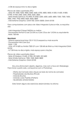 . 6 GB de espaço livre no disco rígido

Placas de vídeo suportadas (PC)
. Série ATI: 9500, 9600, 9800; X300, X600, X700, X800, X850; X1300, X1600, X1800,
X1900, X1950; 2400, 2600, 2900; 3650, 3850.
. Série NVidia GeForce: FX 5900, FX 5950; 6200, 6500, 6600, 6800; 7200, 7300, 7600,
7800, 7900, 7950; 8400, 8500, 8600, 8800
. Intel Extreme Graphics: GMA 950, GMA X3000, GMA X3100

Para computadores com placa de vídeo integrada à placa-mãe, os requisitos
são:

. Intel Integrated Chipset 945GM ou melhor.
. Processador Pentium D de 2,6 GHz ou Core 2 Duo de 1,8 GHz ou equivalente
. RAM: 768 MB

Macintosh
. Sistema operacional Mac OS X 10.5.3 Leopard ou mais recente
. Processador Intel Core Duo
. RAM: 1 GB
. VGA: ATI X1600 ou Nvidia 7300 GT com 128 MB de RAM ou Intel Integrated GMA
X3100
. 4,7 GB livres no disco-rígido, mais espaço para criações

Placas de vídeo suportadas (Mac)
. Série ATI Radeon: X1600, X1900, HD 2400, HD 2600
. Série NVidia GeForce: 7300, 7600, 8600, 8800
. Intel Extreme Graphics: GMA X3100


      Era uma oficina bem aberta, digamos, mas com o foco em Webdesign.
Para iniciar a parte web, começamos com o Photoshop:

      - Efeitos de Camada (dois cliques ao lado do nome da camada)
      - Propriedades dos Brushes (Pincel)
      - Criando Brushes
      - Criando cores Padrão (Pattern)
      - Quadrados arredondados

      Estes foram alguns dos exercícios desenvolvidos na oficina:
 