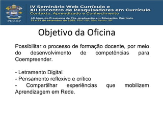 Objetivo da Oficina
Possibilitar o processo de formação docente, por meio
do desenvolvimento de competências para
Coempreender.
- Letramento Digital
- Pensamento reflexivo e crítico
- Compartilhar experiências que mobilizem
Aprendizagem em Rede.
 
