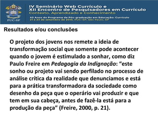Resultados e/ou conclusões
O projeto dos jovens nos remete a ideia de
transformação social que somente pode acontecer
quando o jovem é estimulado a sonhar, como diz
Paulo Freire em Pedagogia da Indignação: “este
sonho ou projeto vai sendo perfilado no processo de
análise crítica da realidade que denunciamos e está
para a prática transformadora da sociedade como
desenho da peça que o operário vai produzir e que
tem em sua cabeça, antes de fazê-la está para a
produção da peça” (Freire, 2000, p. 21).
 