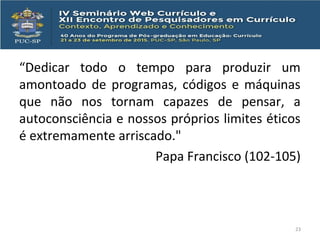 “Dedicar todo o tempo para produzir um
amontoado de programas, códigos e máquinas
que não nos tornam capazes de pensar, a
autoconsciência e nossos próprios limites éticos
é extremamente arriscado."
Papa Francisco (102-105)
23
 