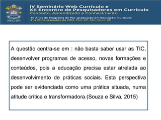 A questão centra-se em : não basta saber usar as TIC,
desenvolver programas de acesso, novas formações e
conteúdos, pois a educação precisa estar atrelada ao
desenvolvimento de práticas sociais. Esta perspectiva
pode ser evidenciada como uma prática situada, numa
atitude crítica e transformadora.(Souza e Silva, 2015)
 