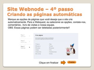 Site Webnode – 4º passo
Criando as páginas automáticas
Marque as opções de páginas que você deseja que o site crie
automaticamente. Para a Webquest, eu selecionei as opções, contate-nos,
comentários , livro de visitas e nossa equipe.
OBS: Essas páginas podem ser deletadas posteriormente!!
Clique em finalizar
 