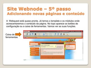 Site Webnode – 5º passo
Adicionando novas páginas e conteúdo
A Webquest está quase pronta. Já temos o template e os módulos onde
acrescentaremos o conteúdo da página. No topo aparece os botões de
configuração ou a caixa de ferramentas. Vamos ver as suas funções.
Caixa de
ferramentas
 